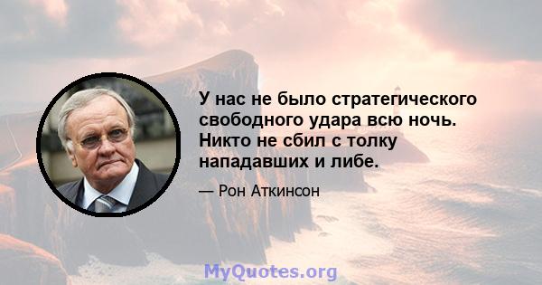 У нас не было стратегического свободного удара всю ночь. Никто не сбил с толку нападавших и либе.