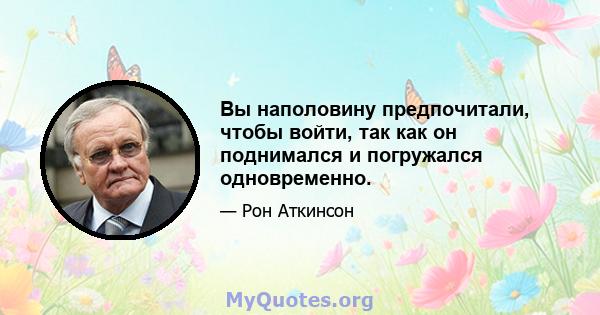 Вы наполовину предпочитали, чтобы войти, так как он поднимался и погружался одновременно.