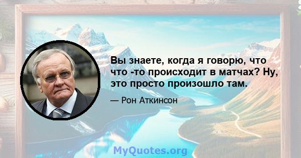 Вы знаете, когда я говорю, что что -то происходит в матчах? Ну, это просто произошло там.