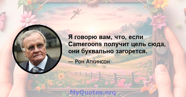 Я говорю вам, что, если Cameroons получит цель сюда, они буквально загорется.