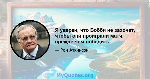 Я уверен, что Бобби не захочет, чтобы они проиграли матч, прежде чем победить.