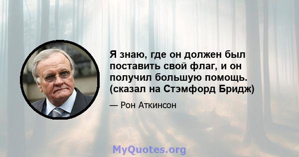 Я знаю, где он должен был поставить свой флаг, и он получил большую помощь. (сказал на Стэмфорд Бридж)