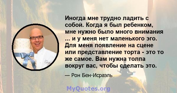 Иногда мне трудно ладить с собой. Когда я был ребенком, мне нужно было много внимания ... и у меня нет маленького эго. Для меня появление на сцене или представление торта - это то же самое. Вам нужна толпа вокруг вас,