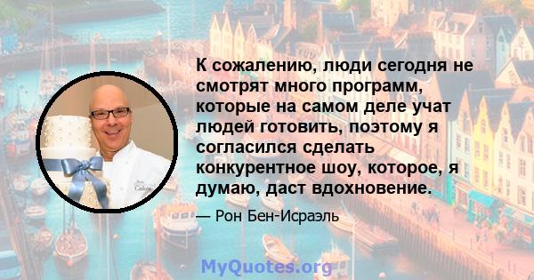 К сожалению, люди сегодня не смотрят много программ, которые на самом деле учат людей готовить, поэтому я согласился сделать конкурентное шоу, которое, я думаю, даст вдохновение.