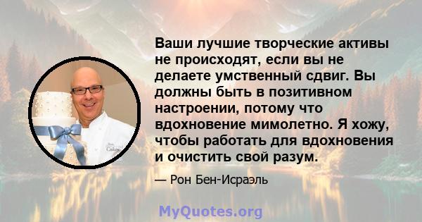 Ваши лучшие творческие активы не происходят, если вы не делаете умственный сдвиг. Вы должны быть в позитивном настроении, потому что вдохновение мимолетно. Я хожу, чтобы работать для вдохновения и очистить свой разум.