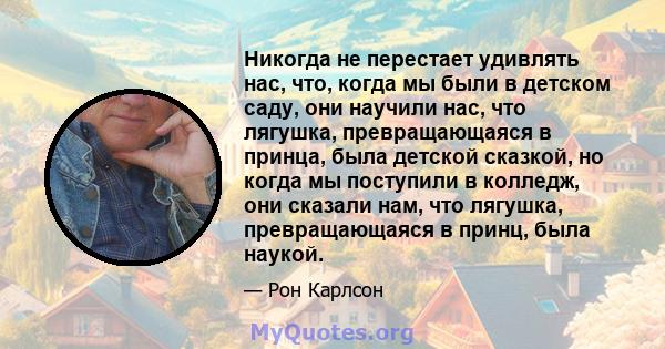 Никогда не перестает удивлять нас, что, когда мы были в детском саду, они научили нас, что лягушка, превращающаяся в принца, была детской сказкой, но когда мы поступили в колледж, они сказали нам, что лягушка,