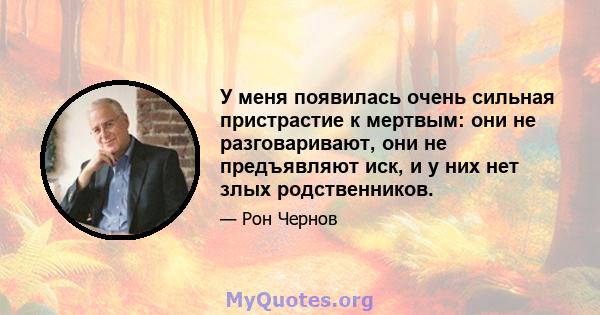 У меня появилась очень сильная пристрастие к мертвым: они не разговаривают, они не предъявляют иск, и у них нет злых родственников.