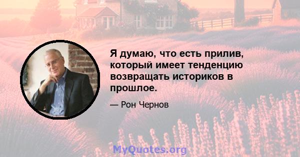 Я думаю, что есть прилив, который имеет тенденцию возвращать историков в прошлое.