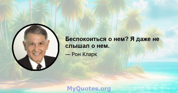 Беспокоиться о нем? Я даже не слышал о нем.