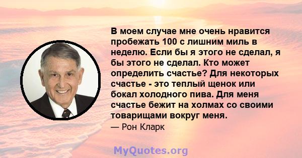 В моем случае мне очень нравится пробежать 100 с лишним миль в неделю. Если бы я этого не сделал, я бы этого не сделал. Кто может определить счастье? Для некоторых счастье - это теплый щенок или бокал холодного пива.