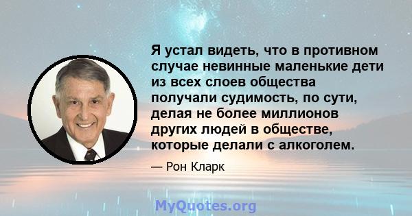 Я устал видеть, что в противном случае невинные маленькие дети из всех слоев общества получали судимость, по сути, делая не более миллионов других людей в обществе, которые делали с алкоголем.