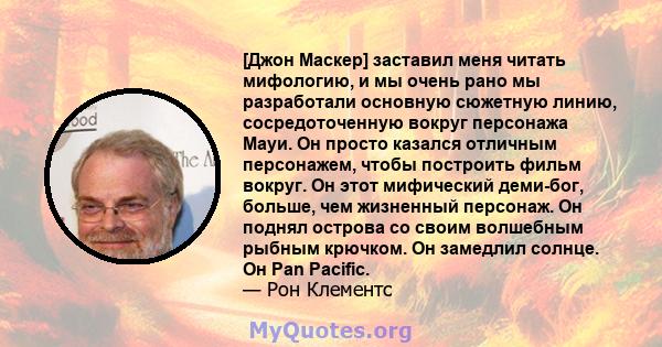 [Джон Маскер] заставил меня читать мифологию, и мы очень рано мы разработали основную сюжетную линию, сосредоточенную вокруг персонажа Мауи. Он просто казался отличным персонажем, чтобы построить фильм вокруг. Он этот