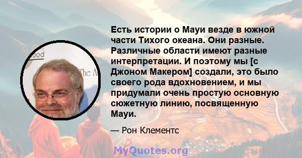 Есть истории о Мауи везде в южной части Тихого океана. Они разные. Различные области имеют разные интерпретации. И поэтому мы [с Джоном Макером] создали, это было своего рода вдохновением, и мы придумали очень простую