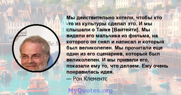 Мы действительно хотели, чтобы кто -то из культуры сделал это. И мы слышали о Тайке [Вайтейти]. Мы видели его мальчика из фильма, на которого он снял и написал и который был великолепен. Мы прочитали еще один из его