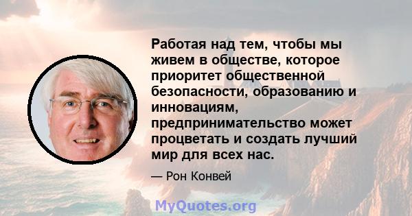 Работая над тем, чтобы мы живем в обществе, которое приоритет общественной безопасности, образованию и инновациям, предпринимательство может процветать и создать лучший мир для всех нас.