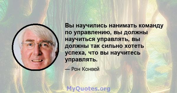 Вы научились нанимать команду по управлению, вы должны научиться управлять, вы должны так сильно хотеть успеха, что вы научитесь управлять.