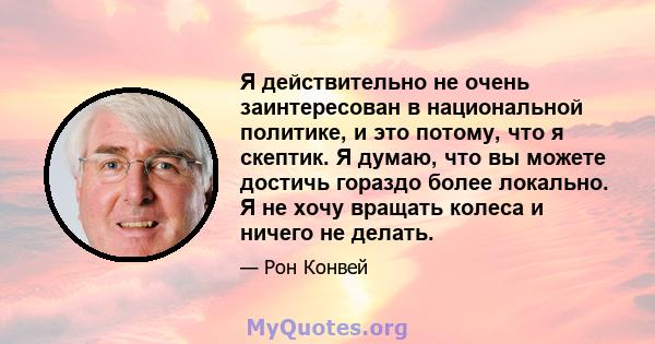 Я действительно не очень заинтересован в национальной политике, и это потому, что я скептик. Я думаю, что вы можете достичь гораздо более локально. Я не хочу вращать колеса и ничего не делать.