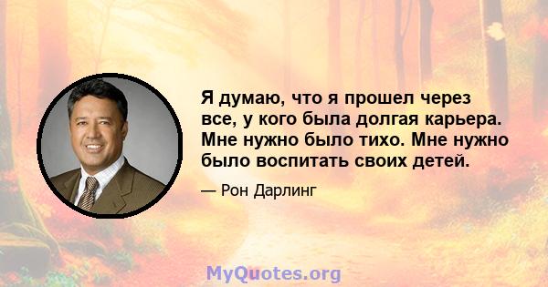 Я думаю, что я прошел через все, у кого была долгая карьера. Мне нужно было тихо. Мне нужно было воспитать своих детей.