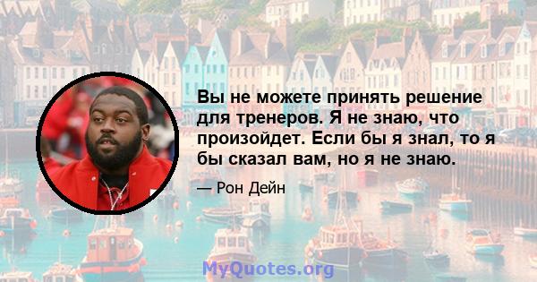 Вы не можете принять решение для тренеров. Я не знаю, что произойдет. Если бы я знал, то я бы сказал вам, но я не знаю.