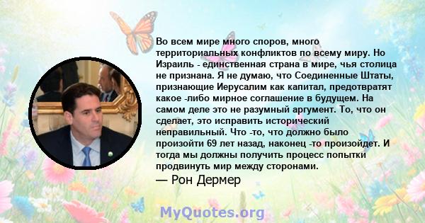 Во всем мире много споров, много территориальных конфликтов по всему миру. Но Израиль - единственная страна в мире, чья столица не признана. Я не думаю, что Соединенные Штаты, признающие Иерусалим как капитал,