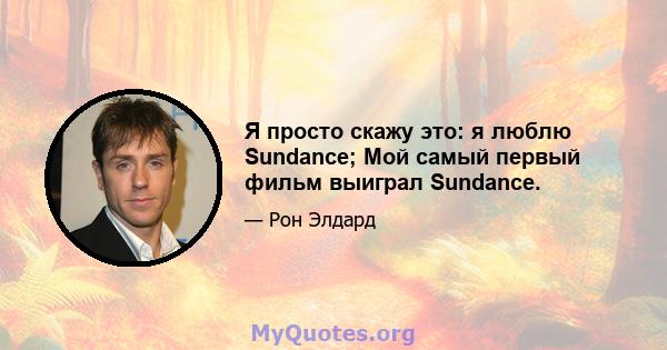 Я просто скажу это: я люблю Sundance; Мой самый первый фильм выиграл Sundance.