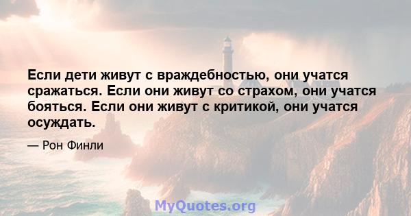 Если дети живут с враждебностью, они учатся сражаться. Если они живут со страхом, они учатся бояться. Если они живут с критикой, они учатся осуждать.