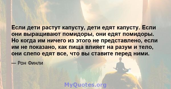 Если дети растут капусту, дети едят капусту. Если они выращивают помидоры, они едят помидоры. Но когда им ничего из этого не представлено, если им не показано, как пища влияет на разум и тело, они слепо едят все, что вы 