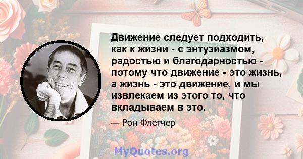 Движение следует подходить, как к жизни - с энтузиазмом, радостью и благодарностью - потому что движение - это жизнь, а жизнь - это движение, и мы извлекаем из этого то, что вкладываем в это.