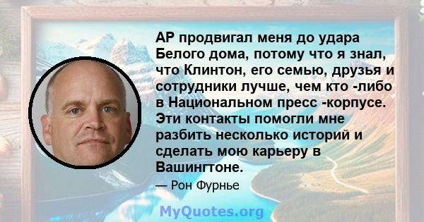 AP продвигал меня до удара Белого дома, потому что я знал, что Клинтон, его семью, друзья и сотрудники лучше, чем кто -либо в Национальном пресс -корпусе. Эти контакты помогли мне разбить несколько историй и сделать мою 