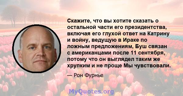 Скажите, что вы хотите сказать о остальной части его президентства, включая его глухой ответ на Катрину и войну, ведущую в Ираке по ложным предложениям, Буш связан с американцами после 11 сентября, потому что он