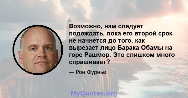 Возможно, нам следует подождать, пока его второй срок не начнется до того, как вырезает лицо Барака Обамы на горе Рашмор. Это слишком много спрашивает?