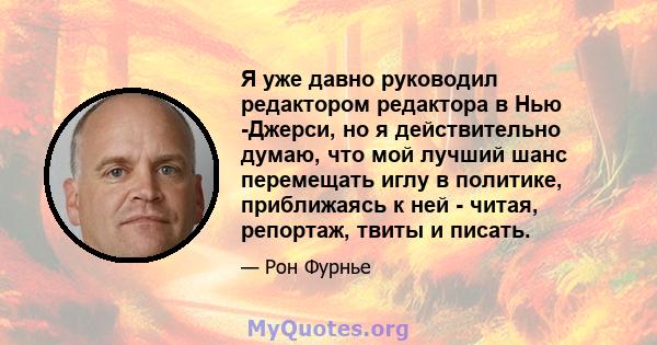 Я уже давно руководил редактором редактора в Нью -Джерси, но я действительно думаю, что мой лучший шанс перемещать иглу в политике, приближаясь к ней - читая, репортаж, твиты и писать.