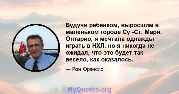 Будучи ребенком, выросшим в маленьком городе Су -Ст. Мари, Онтарио, я мечтала однажды играть в НХЛ, но я никогда не ожидал, что это будет так весело, как оказалось.