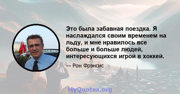 Это была забавная поездка. Я наслаждался своим временем на льду, и мне нравилось все больше и больше людей, интересующихся игрой в хоккей.