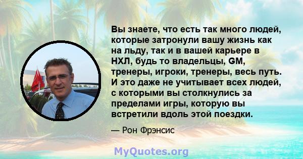 Вы знаете, что есть так много людей, которые затронули вашу жизнь как на льду, так и в вашей карьере в НХЛ, будь то владельцы, GM, тренеры, игроки, тренеры, весь путь. И это даже не учитывает всех людей, с которыми вы