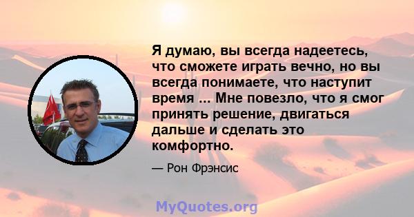 Я думаю, вы всегда надеетесь, что сможете играть вечно, но вы всегда понимаете, что наступит время ... Мне повезло, что я смог принять решение, двигаться дальше и сделать это комфортно.