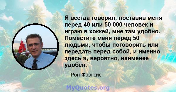 Я всегда говорил, поставив меня перед 40 или 50 000 человек и играю в хоккей, мне там удобно. Поместите меня перед 50 людьми, чтобы поговорить или передать перед собой, и именно здесь я, вероятно, наименее удобен.