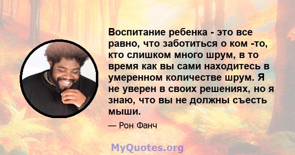 Воспитание ребенка - это все равно, что заботиться о ком -то, кто слишком много шрум, в то время как вы сами находитесь в умеренном количестве шрум. Я не уверен в своих решениях, но я знаю, что вы не должны съесть мыши.