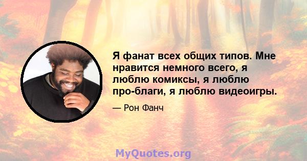 Я фанат всех общих типов. Мне нравится немного всего, я люблю комиксы, я люблю про-благи, я люблю видеоигры.