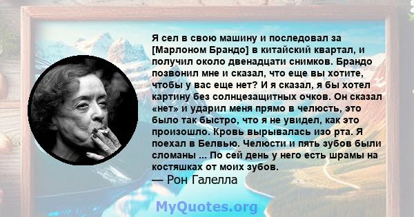 Я сел в свою машину и последовал за [Марлоном Брандо] в китайский квартал, и получил около двенадцати снимков. Брандо позвонил мне и сказал, что еще вы хотите, чтобы у вас еще нет? И я сказал, я бы хотел картину без