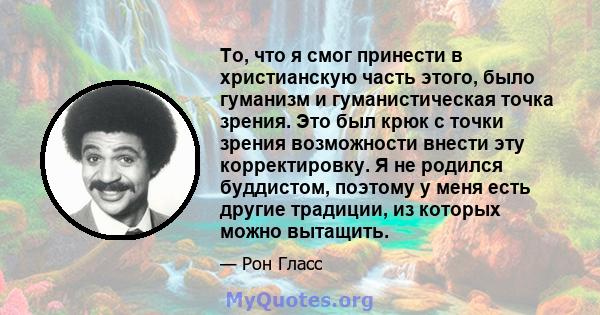 То, что я смог принести в христианскую часть этого, было гуманизм и гуманистическая точка зрения. Это был крюк с точки зрения возможности внести эту корректировку. Я не родился буддистом, поэтому у меня есть другие