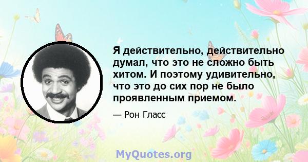 Я действительно, действительно думал, что это не сложно быть хитом. И поэтому удивительно, что это до сих пор не было проявленным приемом.