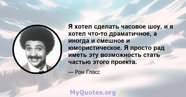 Я хотел сделать часовое шоу, и я хотел что-то драматичное, а иногда и смешное и юмористическое. Я просто рад иметь эту возможность стать частью этого проекта.