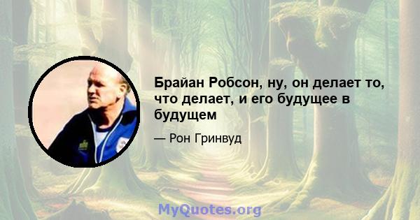 Брайан Робсон, ну, он делает то, что делает, и его будущее в будущем