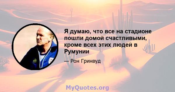 Я думаю, что все на стадионе пошли домой счастливыми, кроме всех этих людей в Румунии