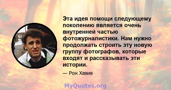 Эта идея помощи следующему поколению является очень внутренней частью фотожурналистики. Нам нужно продолжать строить эту новую группу фотографов, которые входят и рассказывать эти истории.