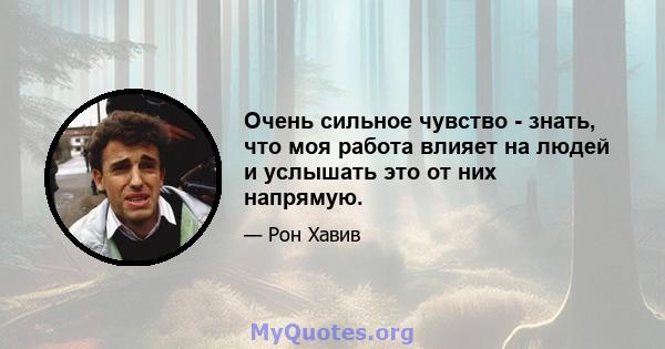 Очень сильное чувство - знать, что моя работа влияет на людей и услышать это от них напрямую.