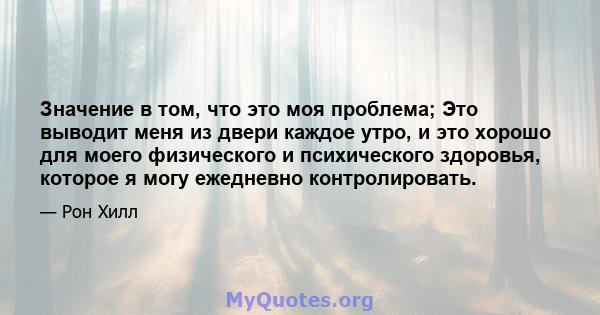 Значение в том, что это моя проблема; Это выводит меня из двери каждое утро, и это хорошо для моего физического и психического здоровья, которое я могу ежедневно контролировать.