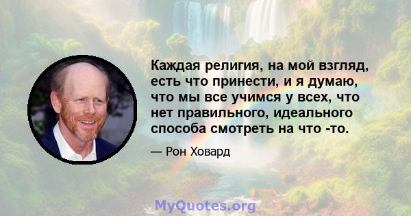 Каждая религия, на мой взгляд, есть что принести, и я думаю, что мы все учимся у всех, что нет правильного, идеального способа смотреть на что -то.