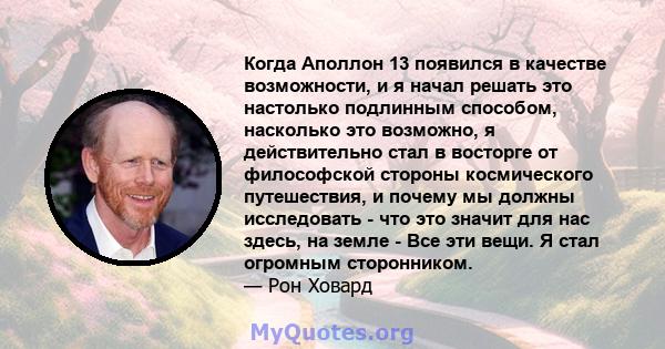 Когда Аполлон 13 появился в качестве возможности, и я начал решать это настолько подлинным способом, насколько это возможно, я действительно стал в восторге от философской стороны космического путешествия, и почему мы